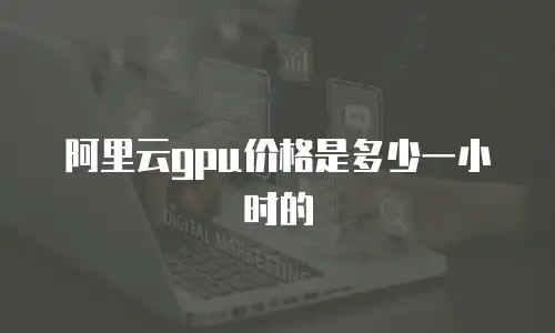 阿里云gpu价格是多少一小时的
