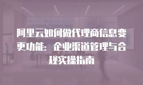 阿里云如何做代理商信息变更功能：企业渠道管理与合规实操指南