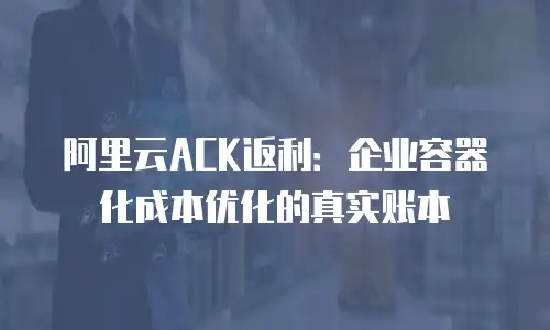 阿里云ACK返利：企业容器化成本优化的真实账本
