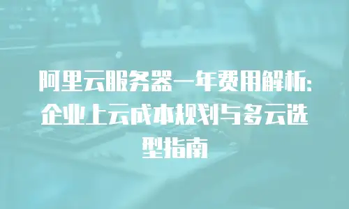 阿里云服务器一年费用解析：企业上云成本规划与多云选型指南