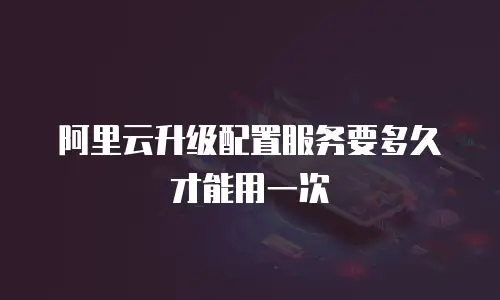 阿里云升级配置服务要多久才能用一次