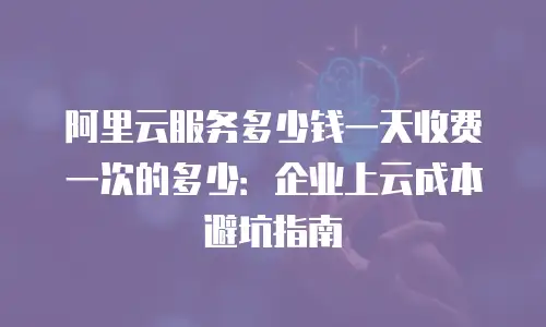 阿里云服务多少钱一天收费一次的多少：企业上云成本避坑指南