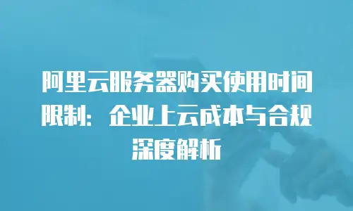 阿里云服务器购买使用时间限制：企业上云成本与合规深度解析