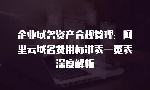 企业域名资产合规管理：阿里云域名费用标准表一览表深度解析