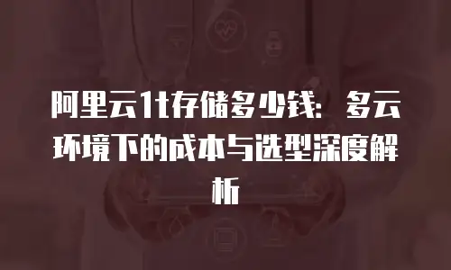 阿里云1t存储多少钱：多云环境下的成本与选型深度解析