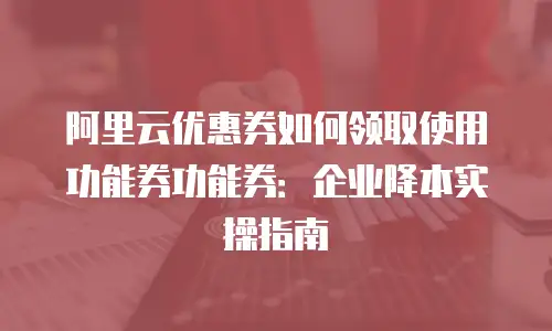 阿里云优惠券如何领取使用功能券功能券：企业降本实操指南
