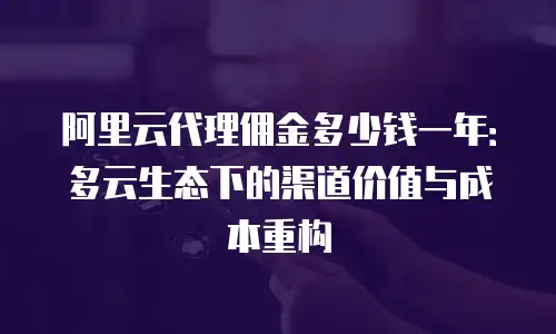 阿里云代理佣金多少钱一年：多云生态下的渠道价值与成本重构