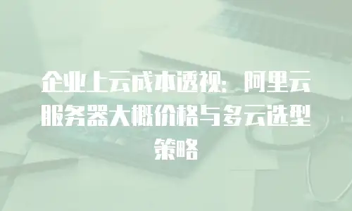 企业上云成本透视：阿里云服务器大概价格与多云选型策略