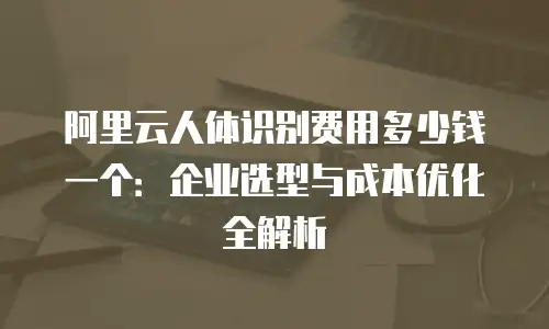 阿里云人体识别费用多少钱一个：企业选型与成本优化全解析