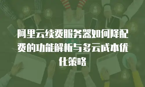 阿里云续费服务器如何降配费的功能解析与多云成本优化策略