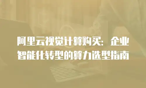 阿里云视觉计算购买：企业智能化转型的算力选型指南