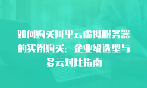如何购买阿里云虚拟服务器的实例购买：企业级选型与多云对比指南