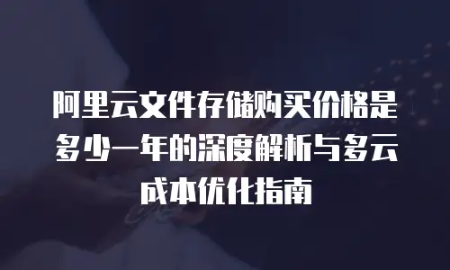 阿里云文件存储购买价格是多少一年的深度解析与多云成本优化指南