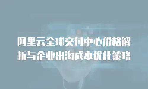 阿里云全球交付中心价格解析与企业出海成本优化策略