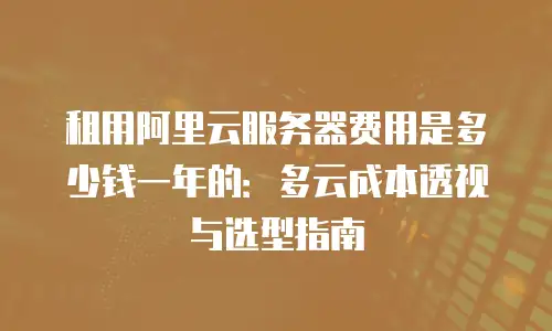 租用阿里云服务器费用是多少钱一年的：多云成本透视与选型指南