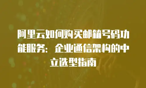 阿里云如何购买邮箱号码功能服务：企业通信架构的中立选型指南