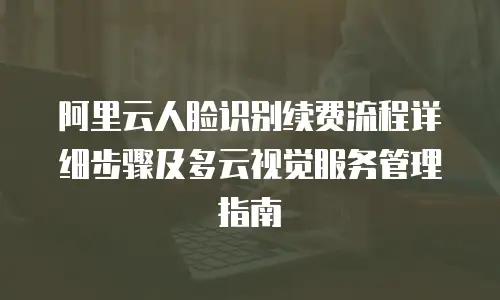 阿里云人脸识别续费流程详细步骤及多云视觉服务管理指南