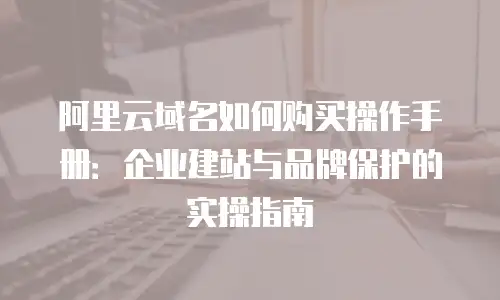 阿里云域名如何购买操作手册：企业建站与品牌保护的实操指南