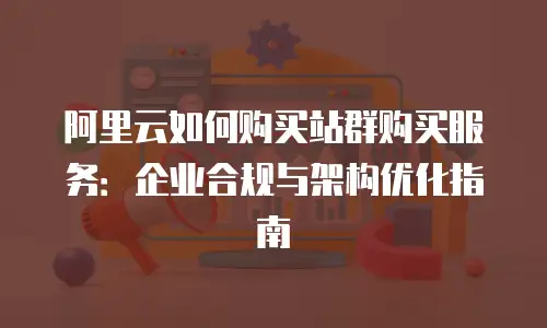 阿里云如何购买站群购买服务：企业合规与架构优化指南