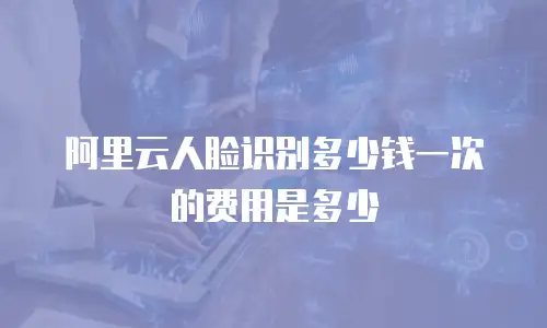阿里云人脸识别多少钱一次的费用是多少