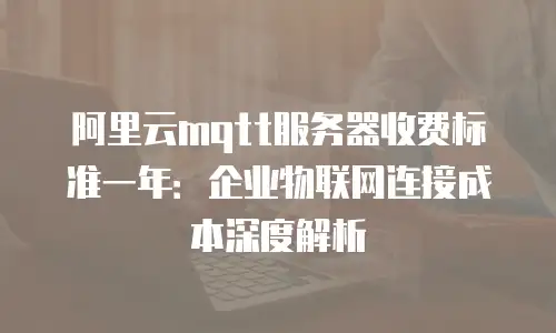 阿里云mqtt服务器收费标准一年：企业物联网连接成本深度解析