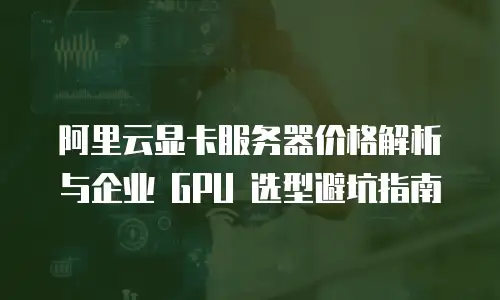 阿里云显卡服务器价格解析与企业 GPU 选型避坑指南