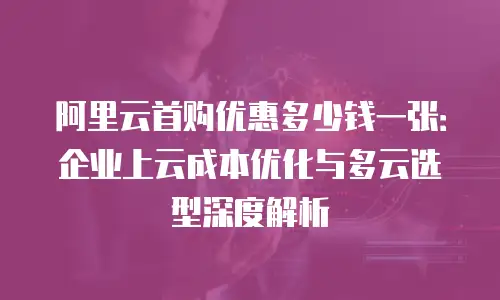 阿里云首购优惠多少钱一张：企业上云成本优化与多云选型深度解析