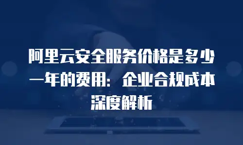 阿里云安全服务价格是多少一年的费用：企业合规成本深度解析