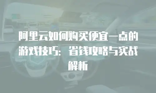 阿里云如何购买便宜一点的游戏技巧：省钱攻略与实战解析