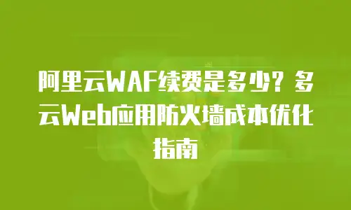 阿里云WAF续费是多少？多云Web应用防火墙成本优化指南