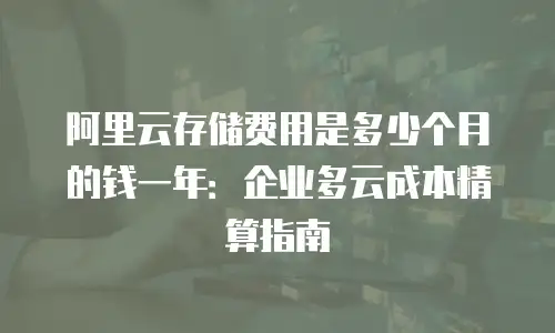 阿里云存储费用是多少个月的钱一年：企业多云成本精算指南