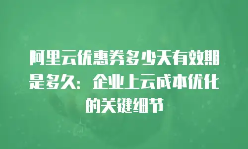 阿里云优惠券多少天有效期是多久：企业上云成本优化的关键细节