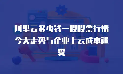阿里云多少钱一股股票行情今天走势与企业上云成本迷雾