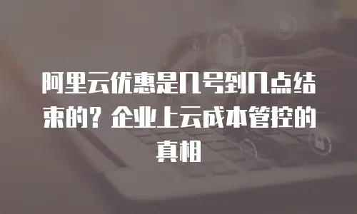 阿里云优惠是几号到几点结束的？企业上云成本管控的真相