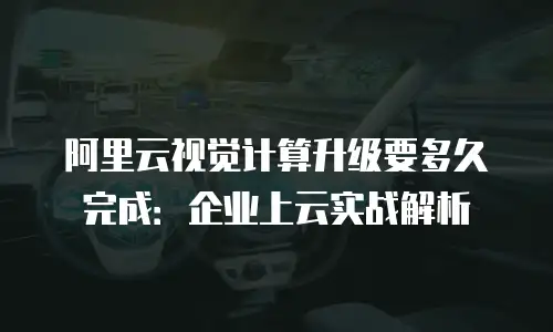 阿里云视觉计算升级要多久完成：企业上云实战解析