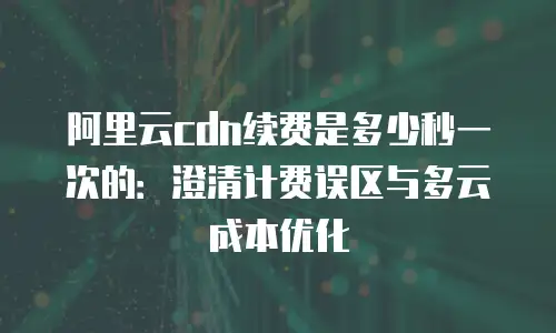 阿里云cdn续费是多少秒一次的：澄清计费误区与多云成本优化