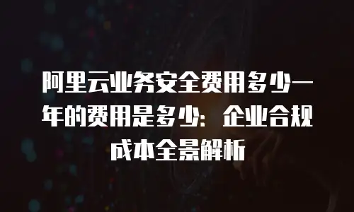 阿里云业务安全费用多少一年的费用是多少：企业合规成本全景解析