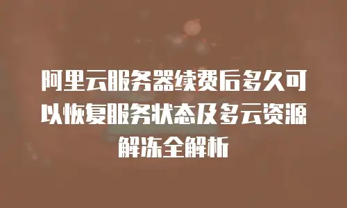 阿里云服务器续费后多久可以恢复服务状态及多云资源解冻全解析