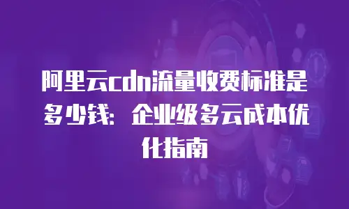阿里云cdn流量收费标准是多少钱：企业级多云成本优化指南