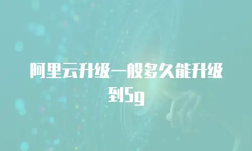 阿里云升级一般多久能升级到5g