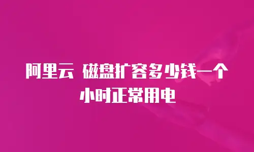 阿里云 磁盘扩容多少钱一个小时正常用电