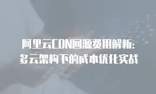 阿里云CDN回源费用解析：多云架构下的成本优化实战