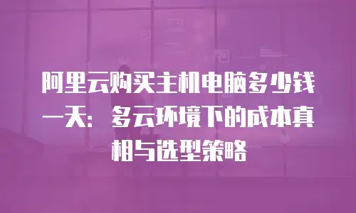 阿里云购买主机电脑多少钱一天：多云环境下的成本真相与选型策略