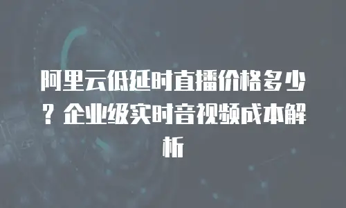阿里云低延时直播价格多少？企业级实时音视频成本解析