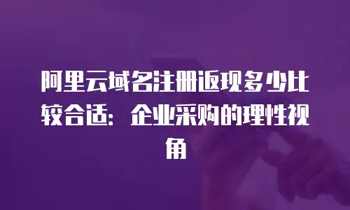 阿里云域名注册返现多少比较合适：企业采购的理性视角
