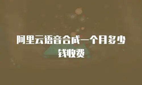 阿里云语音合成一个月多少钱收费