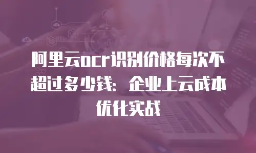 阿里云ocr识别价格每次不超过多少钱：企业上云成本优化实战