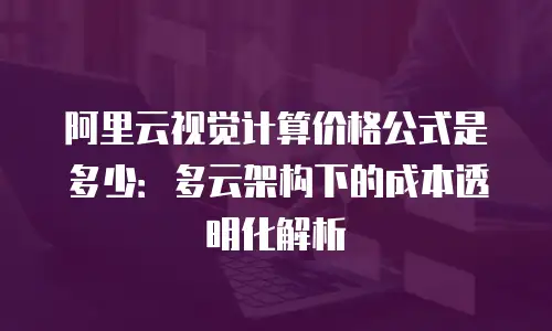 阿里云视觉计算价格公式是多少：多云架构下的成本透明化解析