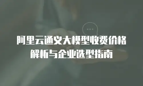 阿里云通义大模型收费价格解析与企业选型指南