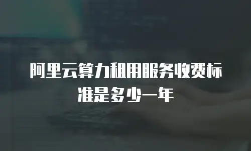 阿里云算力租用服务收费标准是多少一年